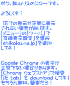 ボク、鉱山リスのジローです。  よろしくネ！   ＩＥでの表示が正常に表示 されない場合があります。 「メニュー」の「ツール」で 「互換表示設定」を選択 「shikoku.ne.jp」を追加 してネ！   Google Chrome の表示が 正常でない場合があります。 「Chrome ウェブストア」で検索 「IE tab」 を download してネ！ もちろん無料、簡単だヨ！